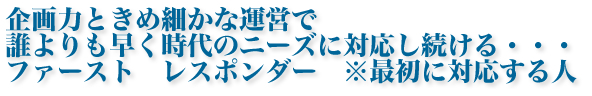 企画力ときめ細かな運営で誰よりも早く時代のニーズに対応し続ける・・・ファースト　レスポンダー ※最初に対応する人
